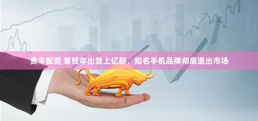 贵丰配资 曾经年出货上亿部，知名手机品牌彻底退出市场