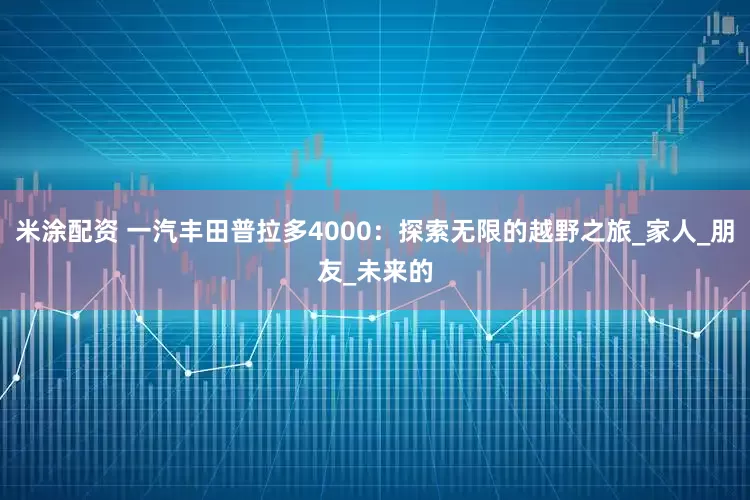 米涂配资 一汽丰田普拉多4000：探索无限的越野之旅_家人_朋友_未来的