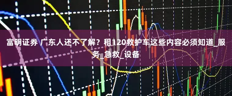 富明证券 广东人还不了解？租120救护车这些内容必须知道_服务_急救_设备