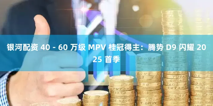 银河配资 40 - 60 万级 MPV 桂冠得主：腾势 D9 闪耀 2025 首季