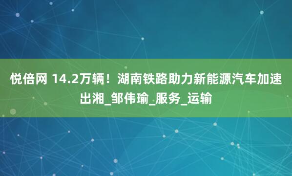 悦倍网 14.2万辆！湖南铁路助力新能源汽车加速出湘_邹伟瑜_服务_运输