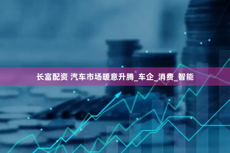 长富配资 汽车市场暖意升腾_车企_消费_智能