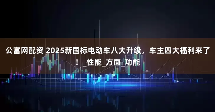 公富网配资 2025新国标电动车八大升级，车主四大福利来了！_性能_方面_功能