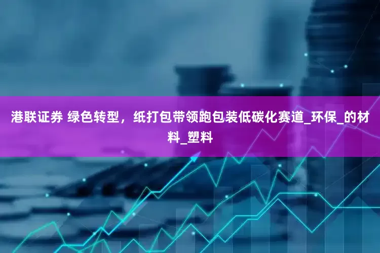 港联证券 绿色转型，纸打包带领跑包装低碳化赛道_环保_的材料_塑料