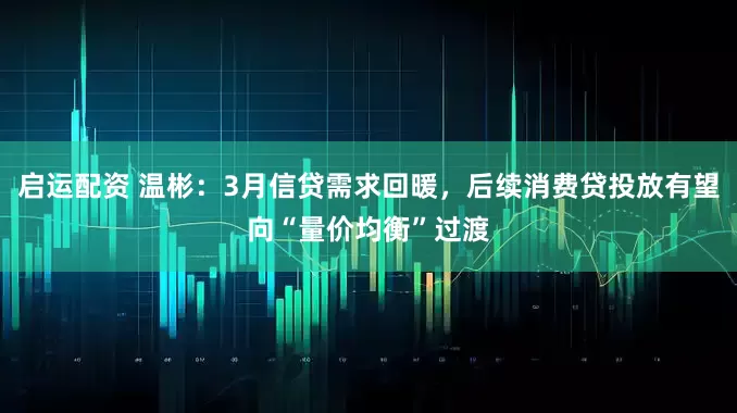 启运配资 温彬：3月信贷需求回暖，后续消费贷投放有望向“量价均衡”过渡