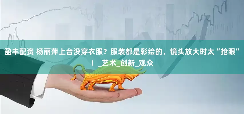 盈丰配资 杨丽萍上台没穿衣服？服装都是彩绘的，镜头放大时太“抢眼”！_艺术_创新_观众