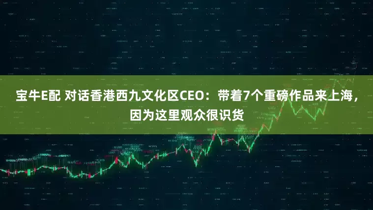宝牛E配 对话香港西九文化区CEO：带着7个重磅作品来上海，因为这里观众很识货
