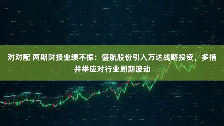 对对配 两期财报业绩不振：盛航股份引入万达战略投资，多措并举应对行业周期波动
