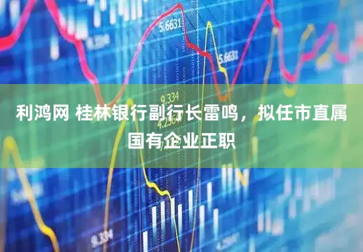 利鸿网 桂林银行副行长雷鸣，拟任市直属国有企业正职