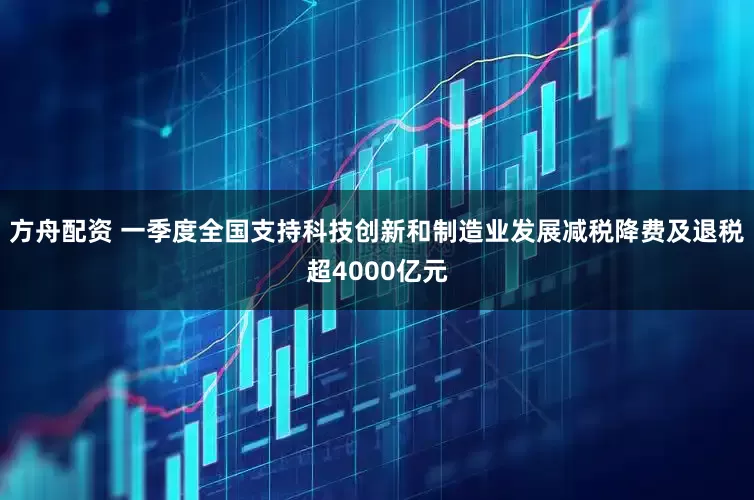 方舟配资 一季度全国支持科技创新和制造业发展减税降费及退税超4000亿元