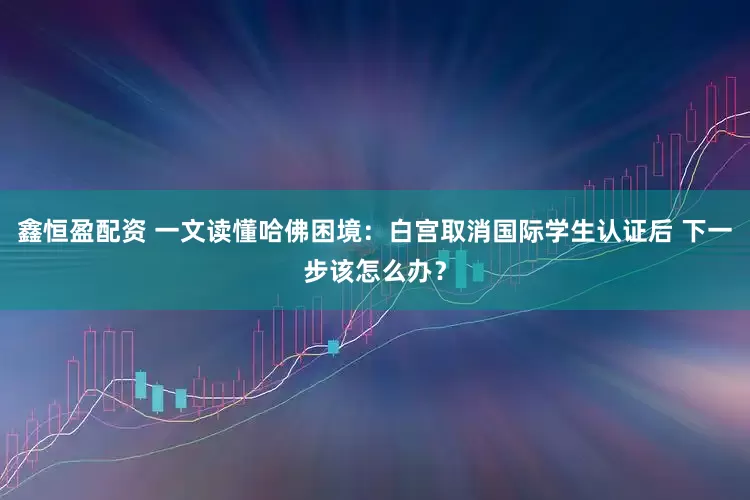 鑫恒盈配资 一文读懂哈佛困境：白宫取消国际学生认证后 下一步该怎么办？