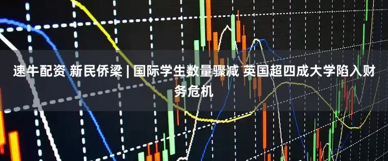 速牛配资 新民侨梁 | 国际学生数量骤减 英国超四成大学陷入财务危机