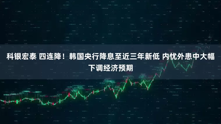 科银宏泰 四连降！韩国央行降息至近三年新低 内忧外患中大幅下调经济预期