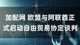 加配网 欧盟与阿联酋正式启动自由贸易协定谈判