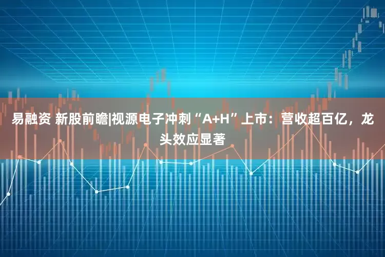 易融资 新股前瞻|视源电子冲刺“A+H”上市：营收超百亿，龙头效应显著
