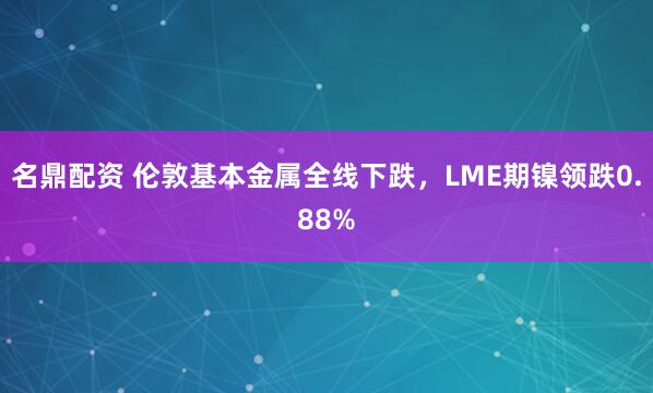 名鼎配资 伦敦基本金属全线下跌，LME期镍领跌0.88%