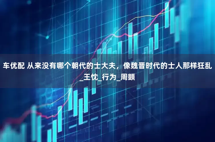 车优配 从来没有哪个朝代的士大夫，像魏晋时代的士人那样狂乱_王忱_行为_周顗