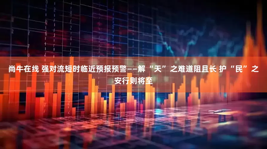 尚牛在线 强对流短时临近预报预警——解 “天” 之难道阻且长 护 “民” 之安行则将至