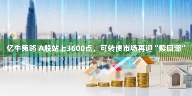 亿牛策略 A股站上3600点，可转债市场再迎“赎回潮”
