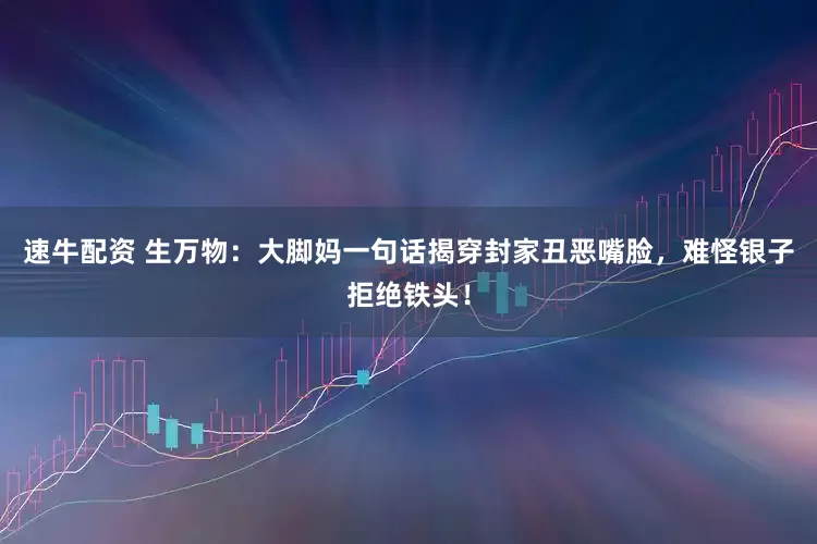 速牛配资 生万物：大脚妈一句话揭穿封家丑恶嘴脸，难怪银子拒绝铁头！