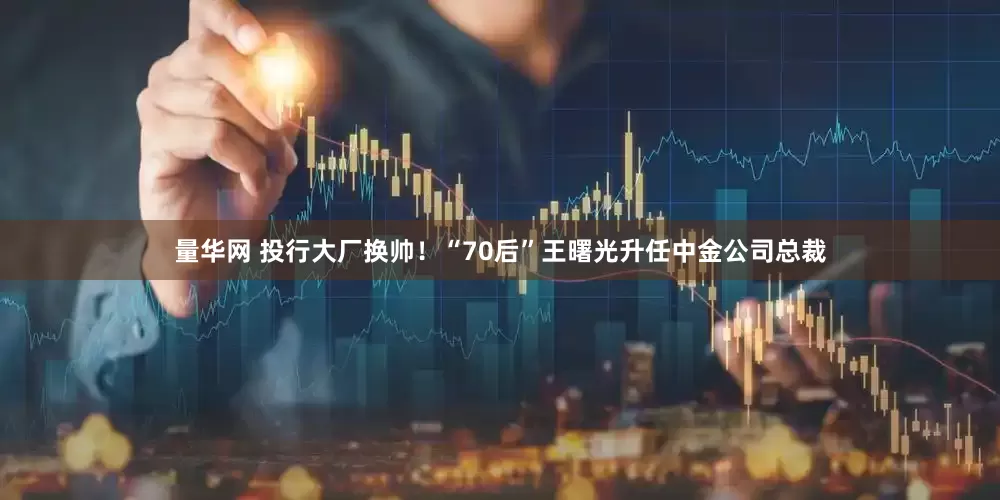 量华网 投行大厂换帅！“70后”王曙光升任中金公司总裁