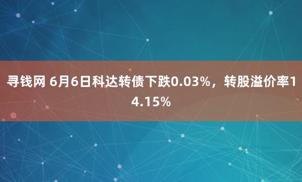 寻钱网 6月6日科达转债下跌0.03%，转股溢价率14.15%