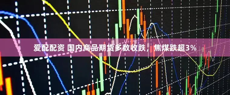 爱配配资 国内商品期货多数收跌，焦煤跌超3%