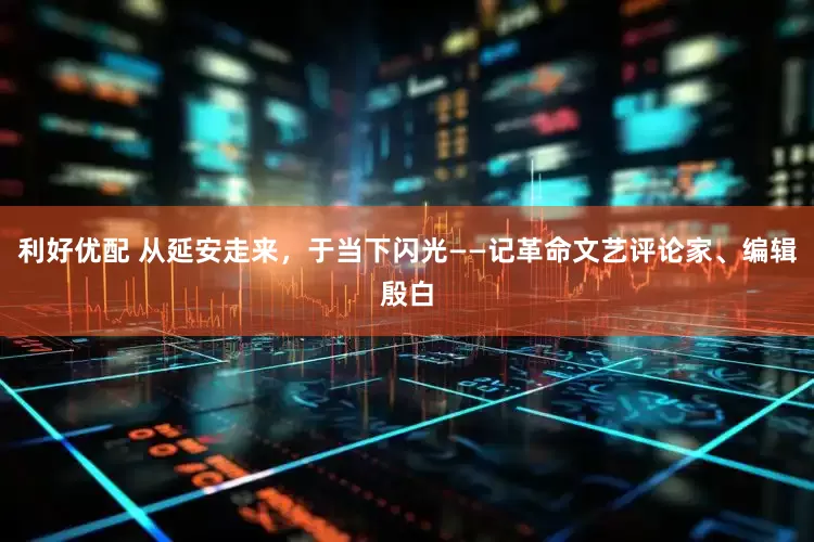 利好优配 从延安走来，于当下闪光——记革命文艺评论家、编辑殷白