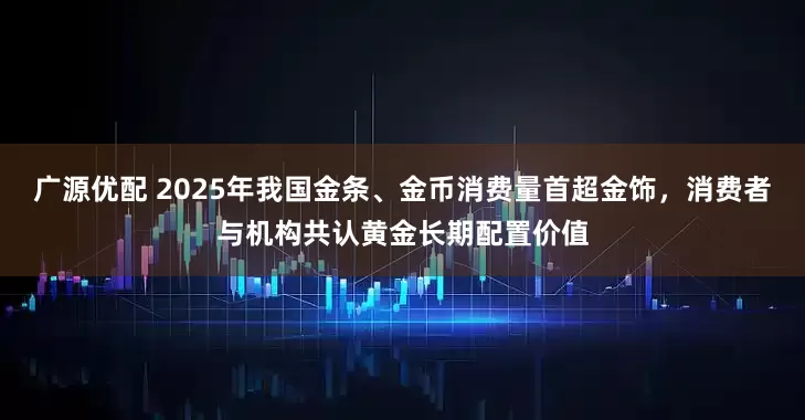 广源优配 2025年我国金条、金币消费量首超金饰，消费者与机构共认黄金长期配置价值