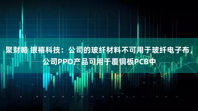 聚财略 银禧科技：公司的玻纤材料不可用于玻纤电子布，公司PPO产品可用于覆铜板PCB中